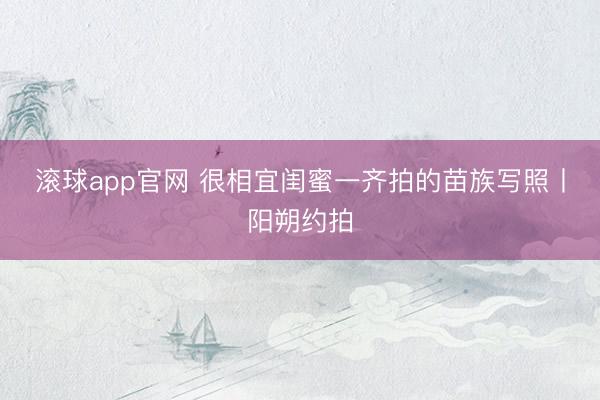滚球app官网 很相宜闺蜜一齐拍的苗族写照丨阳朔约拍