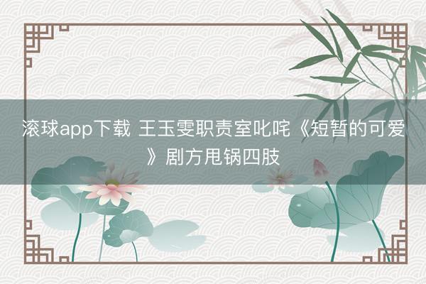 滚球app下载 王玉雯职责室叱咤《短暂的可爱》剧方甩锅四肢