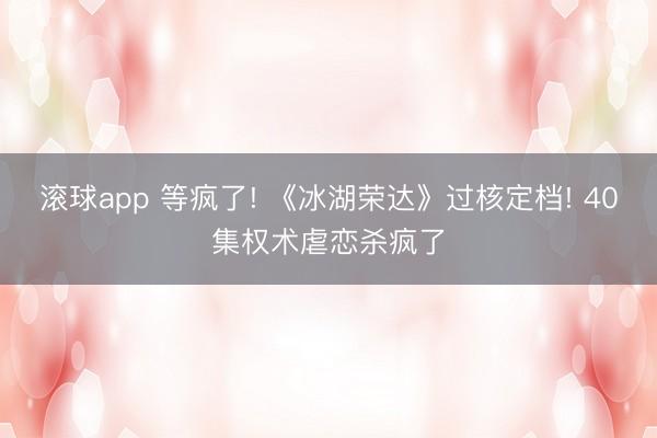 滚球app 等疯了! 《冰湖荣达》过核定档! 40集权术虐恋杀疯了