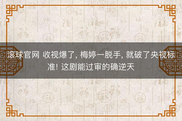 滚球官网 收视爆了, 梅婷一脱手, 就破了央视标准! 这剧能过审的确逆天