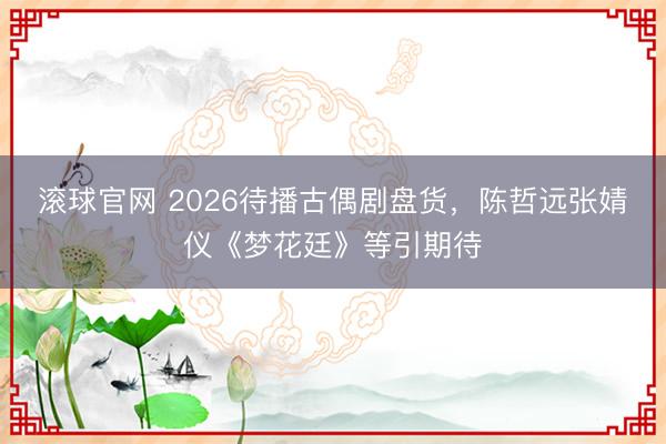 滚球官网 2026待播古偶剧盘货，陈哲远张婧仪《梦花廷》等引期待