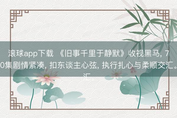 滚球app下载 《旧事千里于静默》收视黑马, 70集剧情紧凑, 扣东谈主心弦, 执行扎心与柔顺交汇。