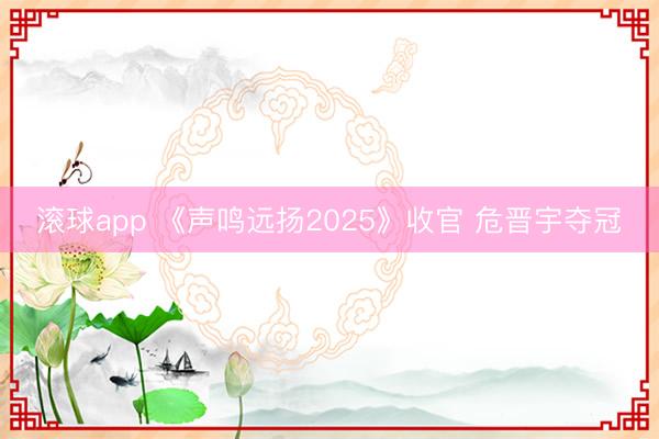 滚球app 《声鸣远扬2025》收官 危晋宇夺冠