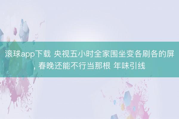 滚球app下载 央视五小时全家围坐变各刷各的屏, 春晚还能不行当那根 年味引线