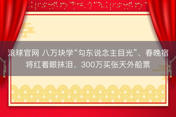 滚球官网 八万块学“勾东说念主目光”、春晚宿将红着眼抹泪、300万买张天外船票