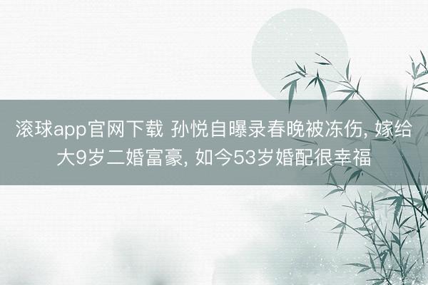 滚球app官网下载 孙悦自曝录春晚被冻伤, 嫁给大9岁二婚富豪, 如今53岁婚配很幸福