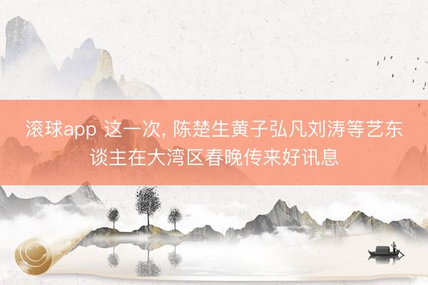滚球app 这一次, 陈楚生黄子弘凡刘涛等艺东谈主在大湾区春晚传来好讯息