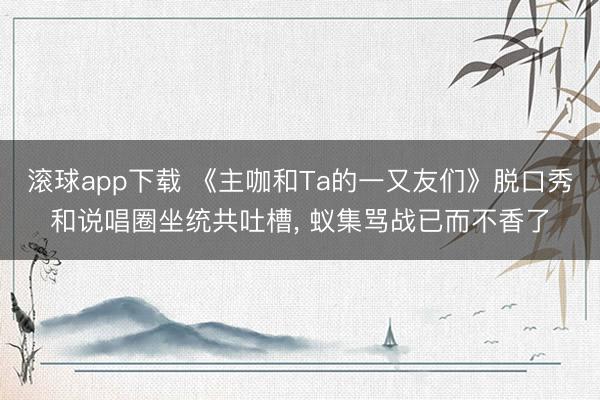 滚球app下载 《主咖和Ta的一又友们》脱口秀和说唱圈坐统共吐槽, 蚁集骂战已而不香了