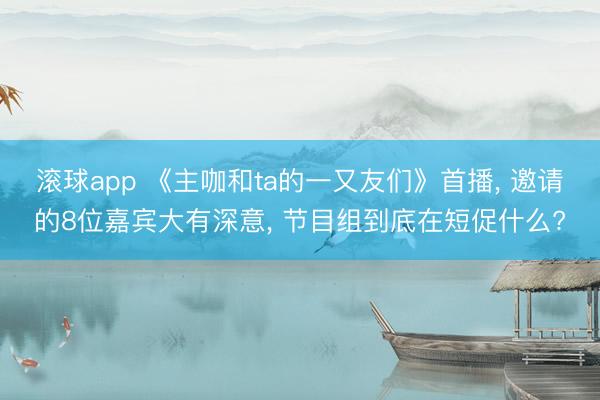 滚球app 《主咖和ta的一又友们》首播, 邀请的8位嘉宾大有深意, 节目组到底在短促什么?
