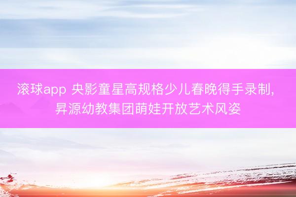 滚球app 央影童星高规格少儿春晚得手录制, 昇源幼教集团萌娃开放艺术风姿