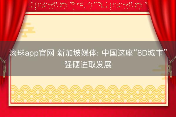 滚球app官网 新加坡媒体: 中国这座“8D城市”强硬进取发展