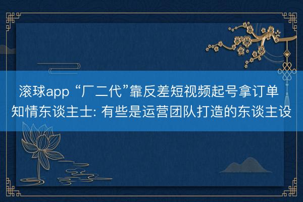 滚球app “厂二代”靠反差短视频起号拿订单 知情东谈主士: 有些是运营团队打造的东谈主设