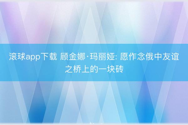 滚球app下载 顾金娜·玛丽娅: 愿作念俄中友谊之桥上的一块砖