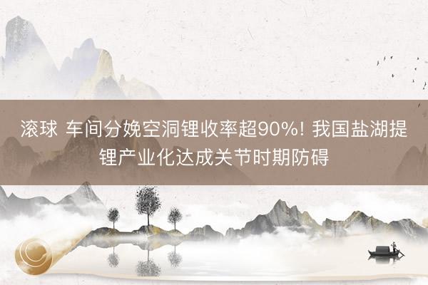 滚球 车间分娩空洞锂收率超90%! 我国盐湖提锂产业化达成关节时期防碍