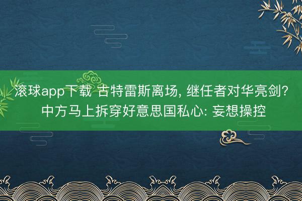 滚球app下载 古特雷斯离场, 继任者对华亮剑? 中方马上拆穿好意思国私心: 妄想操控