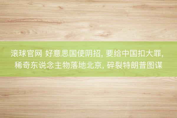 滚球官网 好意思国使阴招, 要给中国扣大罪, 稀奇东说念主物落地北京, 碎裂特朗普图谋