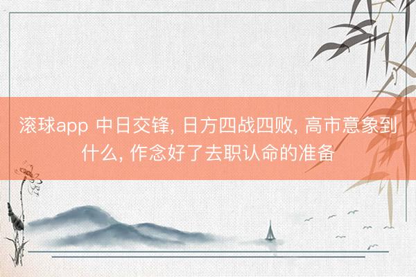 滚球app 中日交锋, 日方四战四败, 高市意象到什么, 作念好了去职认命的准备