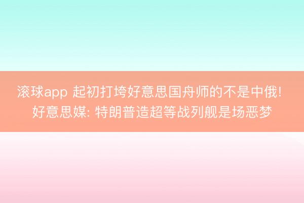 滚球app 起初打垮好意思国舟师的不是中俄! 好意思媒: 特朗普造超等战列舰是场恶梦