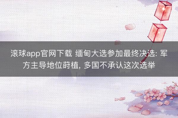 滚球app官网下载 缅甸大选参加最终决选: 军方主导地位莳植, 多国不承认这次选举