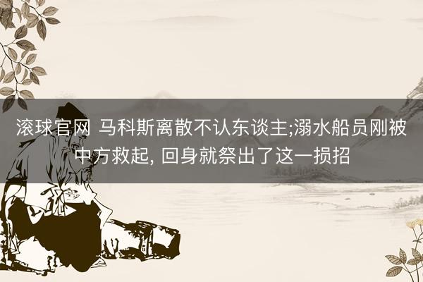 滚球官网 马科斯离散不认东谈主;溺水船员刚被中方救起, 回身就祭出了这一损招