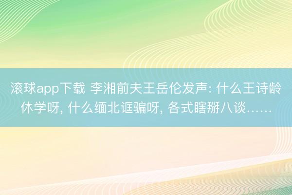 滚球app下载 李湘前夫王岳伦发声: 什么王诗龄休学呀, 什么缅北诓骗呀, 各式瞎掰八谈……