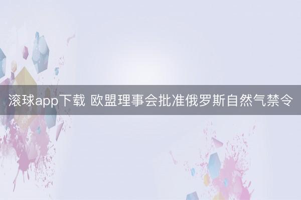 滚球app下载 欧盟理事会批准俄罗斯自然气禁令