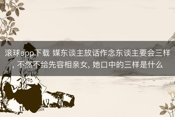 滚球app下载 媒东谈主放话作念东谈主要会三样, 不然不给先容相亲女, 她口中的三样是什么