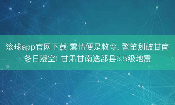 滚球app官网下载 震情便是敕令, 警笛划破甘南冬日漫空! 甘肃甘南迭部县5.5级地震