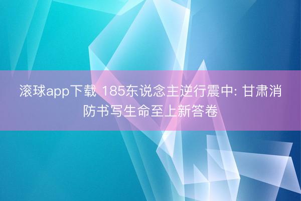 滚球app下载 185东说念主逆行震中: 甘肃消防书写生命至上新答卷