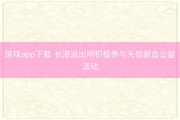 滚球app下载 长港派出所积极参与无偿献血公益活动