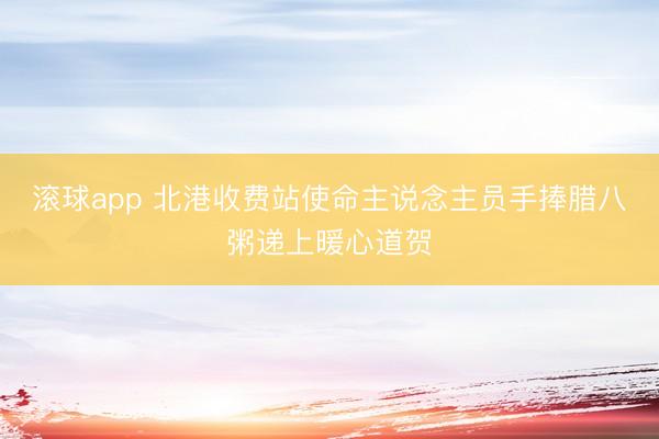 滚球app 北港收费站使命主说念主员手捧腊八粥递上暖心道贺