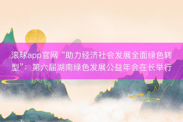 滚球app官网 “助力经济社会发展全面绿色转型”：第六届湖南绿色发展公益年会在长举行