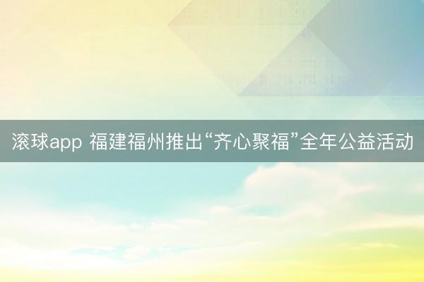 滚球app 福建福州推出“齐心聚福”全年公益活动