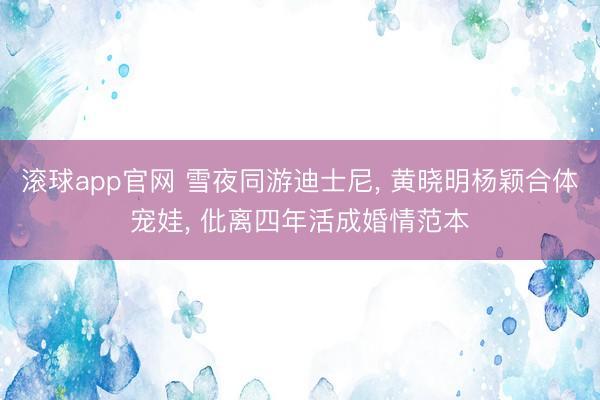 滚球app官网 雪夜同游迪士尼, 黄晓明杨颖合体宠娃, 仳离四年活成婚情范本