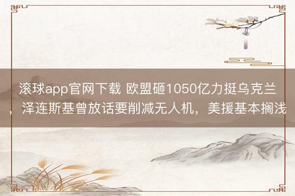 滚球app官网下载 欧盟砸1050亿力挺乌克兰，泽连斯基曾放话要削减无人机，美援基本搁浅