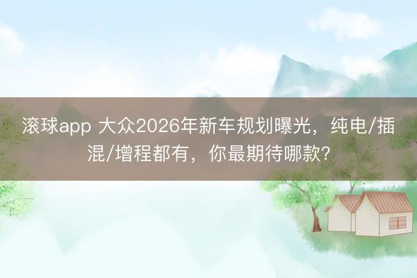 滚球app 大众2026年新车规划曝光，纯电/插混/增程都有，你最期待哪款？