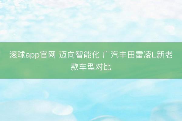 滚球app官网 迈向智能化 广汽丰田雷凌L新老款车型对比