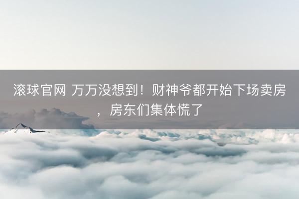 滚球官网 万万没想到！财神爷都开始下场卖房，房东们集体慌了
