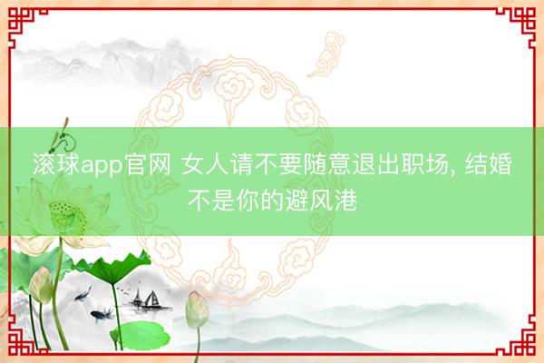 滚球app官网 女人请不要随意退出职场, 结婚不是你的避风港