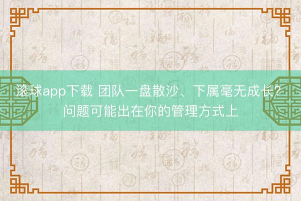 滚球app下载 团队一盘散沙、下属毫无成长? 问题可能出在你的管理方式上