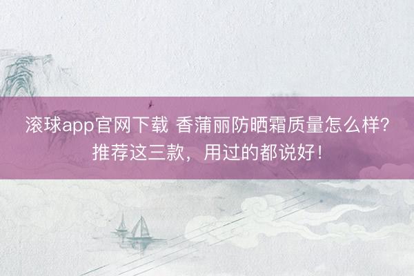 滚球app官网下载 香蒲丽防晒霜质量怎么样？推荐这三款，用过的都说好！