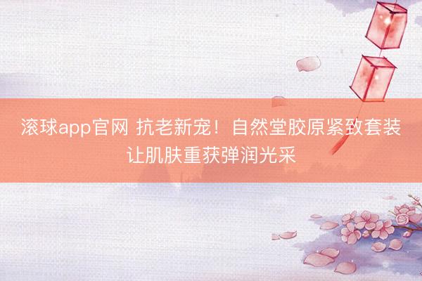 滚球app官网 抗老新宠！自然堂胶原紧致套装让肌肤重获弹润光采