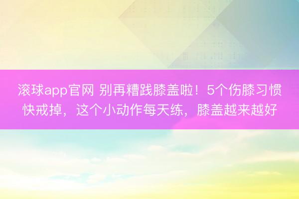 滚球app官网 别再糟践膝盖啦！5个伤膝习惯快戒掉，这个小动作每天练，膝盖越来越好
