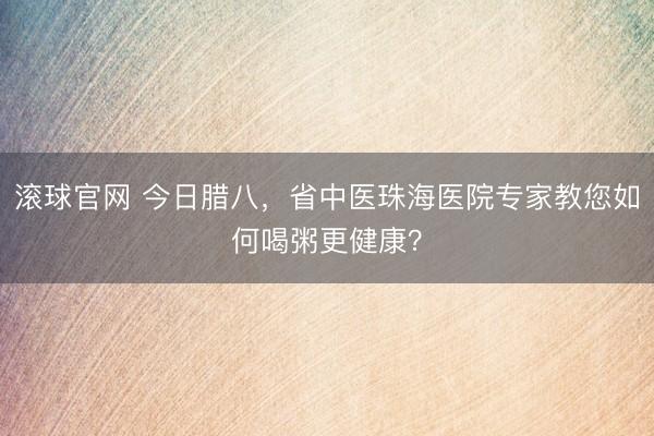 滚球官网 今日腊八，省中医珠海医院专家教您如何喝粥更健康？