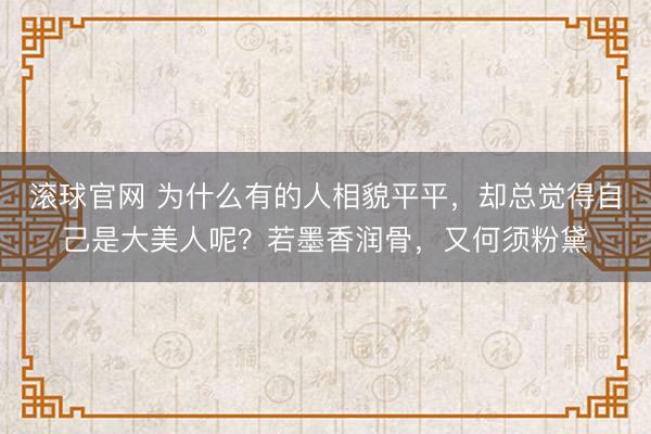 滚球官网 为什么有的人相貌平平，却总觉得自己是大美人呢？若墨香润骨，又何须粉黛