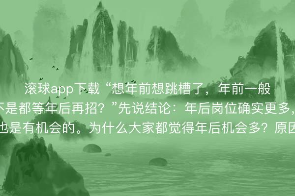 滚球app下载 “想年前想跳槽了，年前一般机会多不多？公司是不是都等年后再招？”先说结论：年后岗位确实更多，但年前更容易其实也是有机会的。为什么大家都觉得年后机会多？原因很简单。年后预算下来、年终奖发完、离职潮一来，HC 会集中释放，这是客观事实。所以单纯看岗位数量，年后一定比年前多。但很多人忽略了一点：投的人也会成倍增加。年后一到，拿完年终奖准备跳槽的、年前观望的、应届和社招一起冲，HR 的简历