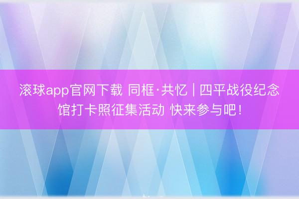 滚球app官网下载 同框·共忆 | 四平战役纪念馆打卡照征集活动 快来参与吧！