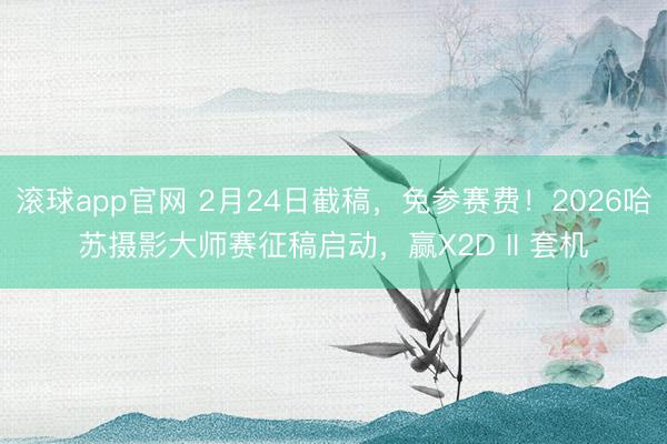 滚球app官网 2月24日截稿，免参赛费！2026哈苏摄影大师赛征稿启动，赢X2D II 套机
