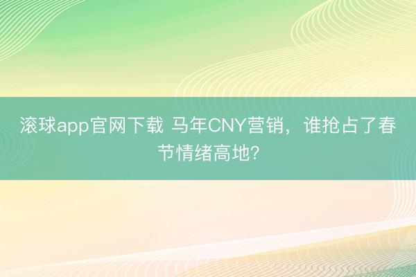滚球app官网下载 马年CNY营销，谁抢占了春节情绪高地？
