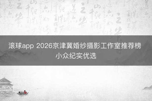 滚球app 2026京津冀婚纱摄影工作室推荐榜 小众纪实优选